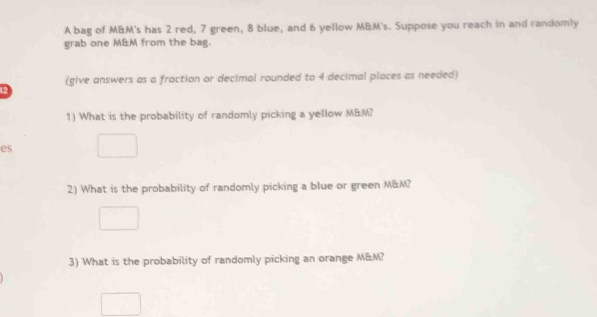 A bag of M&M's has 2 red, 7 green, 8 blue, and 6 yellow M&M's. Suppose you reach in and randomly 
grab one M&M from the bag. 
(give answers as a fraction or decimal rounded to 4 decimal places as needed) 
12 
1) What is the probability of randomly picking a yellow M&M? 
es 
2) What is the probability of randomly picking a blue or green M&M? 
3) What is the probability of randomly picking an orange M&M?