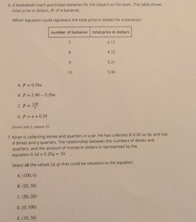 A basketball coach purchases bananas for the players on his team. The table shows
total price in dollars, P, of π bananas.
Which equation could represent the total price in dollars for π bananas?
A. P=0.59n
B. P=5.90-0.59n
C. P= (5.90)/n 
D. P=n+0.59
(From Unit 2, Lesson 3.)
7. Kiran is collecting dimes and quarters in a jar. He has collected $10.00 so far and has
# dimes and q quarters. The relationship between the numbers of dimes and
quarters, and the amount of money in dollars is represented by the
equation 0.1d+0.25q=10. 
Select all the values (d,q) that could be solutions to the equation.
A. (100,0)
B. (20,50)
C. (50,20)
D. (0,100)
E. (10,36)