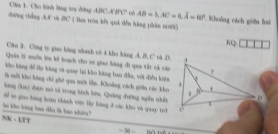 Cho hình làng trụ đờng A 1 C, 4 C B'C' có AB=5, AC=6, widehat A=60° * Khoảng cách giữa hai 
đường thắng AA' và BC ( làm tròn kết quả đến hàng phàn mười) 
KQ: 
Câu 2. Công ty giao hàng nhanh có 4 kho hàng A, B, C và D. 
Quản lý muồn lên kể hoạch cho xe giao hàng đi qua tắt cả các 
kho hàng để lấy hàng và quay lại kho hàng ban đầu, với điều kiện 
là mỗi kho hàng chỉ ghé qua một lằn. Khoảng cách giữa các kho 
hàng (km) được mô tả trong hình bên. Quảng đường ngắn nhất 
dể xe giao hàng hoàn thành việc lấy hàng ở các kho và quay trở 
lai kho hàng ban đầu là bao nhiêu? 
NK - LTT
-56=