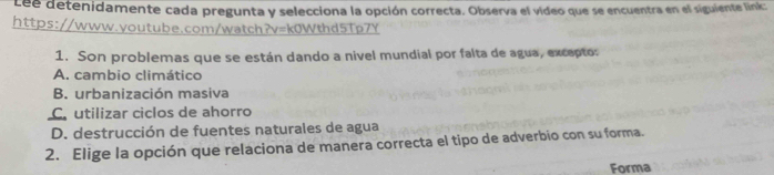 Lee detenidamente cada pregunta y selecciona la opción correcta. Observa el vídeo que se encuentra en el siguiente link:
https://www.youtube.com/watch?v=k0Wthd5Tp7Y
1. Son problemas que se están dando a nivel mundial por falta de agua, excepto:
A. cambio climático
B. urbanización masiva
C utilizar ciclos de ahorro
D. destrucción de fuentes naturales de agua
2. Elige la opción que relaciona de manera correcta el tipo de adverbio con su forma.
Forma