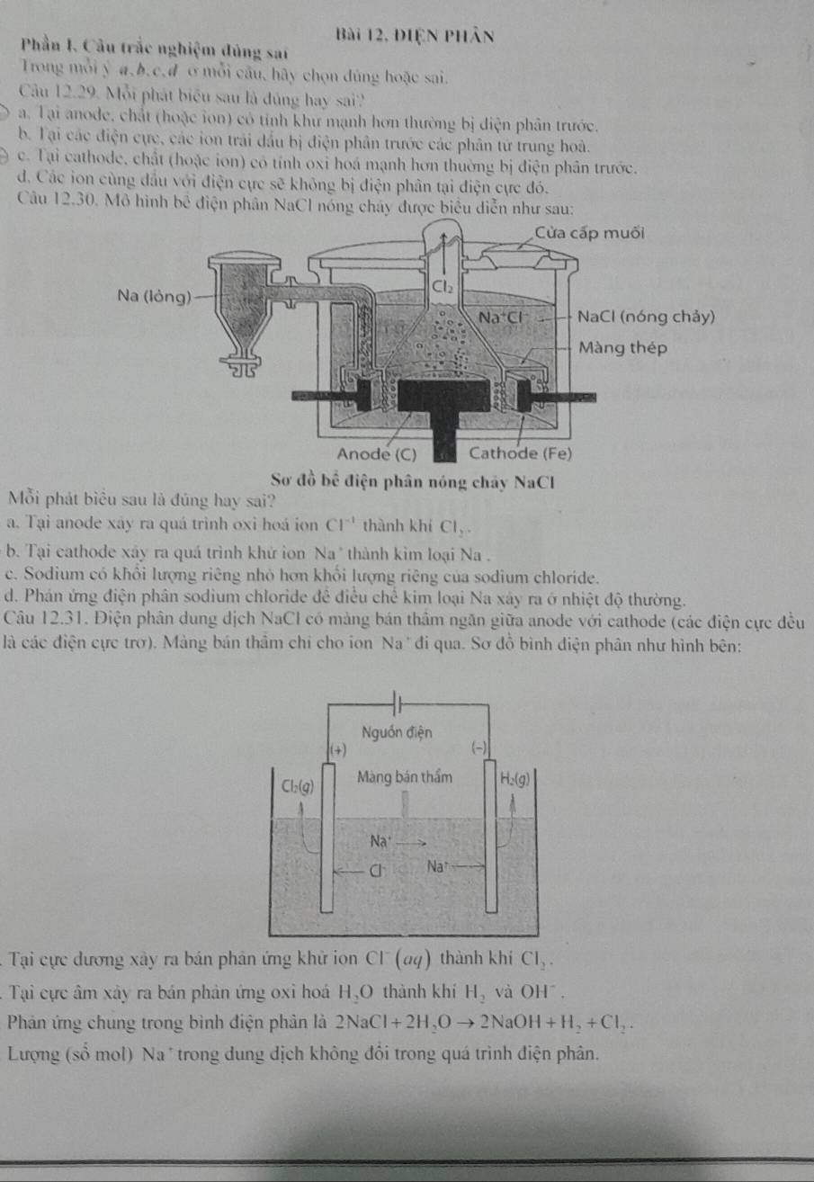 Bài 12, điện phân
Phần I. Câu trắc nghiệm đúng sat
Trong mỗi ý a.b.c,d σ mỗi câu, hãy chọn đùng hoặc sai.
Câu 12.29 2. Mỗi phát biểu sau là đủng hay sai??
a. Tại anode, chất (hoặc ion) có tỉnh khư mạnh hơn thường bị diện phân trước.
b. Tại các điện cực, các ion trải đầu bị điện phân trước các phân tứ trung hoà.
c. Tại cathode, chất (hoặc ion) có tính oxi hoá mạnh hơn thường bị điện phân trước.
d. Các ion cùng đầu với điện cực sẽ không bị điện phân tại điện cực đó.
Câu 12.30. Mô hình bc diện phân NaCl nóng chây được biểu diễn như sau:
Sơ a^(frac 1)2b^(frac 2)3 điện phân nóng chảy NaC
Mỗi phát biểu sau là đúng hay sai?
a. Tại anode xây ra quá trình oxi hoá ion Cl^(-1) thành khí Cl_2.
b. Tại cathode xây ra quá trình khứ ion Na' thành kim loại Na .
c. Sodium có khổi lượng riêng nhỏ hơn khổi lượng riêng của sodium chloride.
d. Phán ứng điện phân sodium chloride đề điều chế kim loại Na xây ra ở nhiệt độ thường.
Câu 12.31. Điện phân dung dịch NaCl có mảng bán thâm ngăn giữa anode với cathode (các điện cực đều
là các điện cực trơ). Mảng bán thâm chỉ cho ion Na' đi qua. Sơ đồ bình điện phân như hình bên:
'   Ti cực dương xây ra bán phản ứng khử ion Cl (aq) thành khí CI_2.
-  Tại cực âm xây ra bán phản ứng oxi hoá H,O thành khí H_2 và OH^-.
Phản ứng chung trong bình điện phân là 2NaCl+2H_2Oto 2NaOH+H_2+Cl_2.
Lượng (số mol) Na * trong dung địch không đổi trong quá trình điện phân.