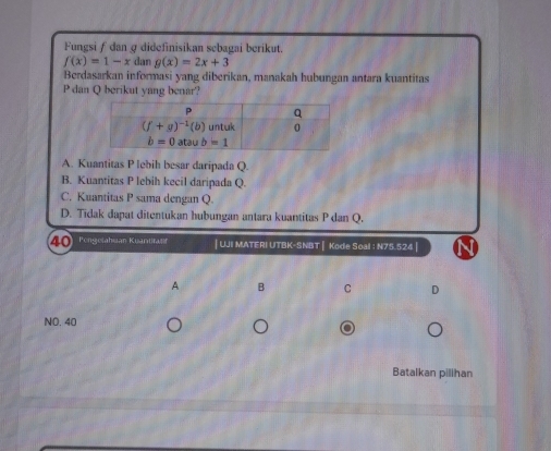 Fungsi ƒ dan @ didefinisikan sebagai berikut.
f(x)=1-x dan g(x)=2x+3
Berdasarkan informasi yang diberikan, manakah hubungan antara kuantitas
P dan Q berikut yang benar?
A. Kuantitas P lebih besar daripada Q.
B. Kuantitas P lebih kecil daripada Q.
C. Kuantitas P sama dengan Q.
D. Tidak dapat ditentukan hubungan antara kuantitas P dan Q.
4  Pengetahuan Kuantirant | UJI MATERI UTBK-SNBT | Kode Soal : N75.524 |
A B C D
NO. 40
Batalkan pilihan