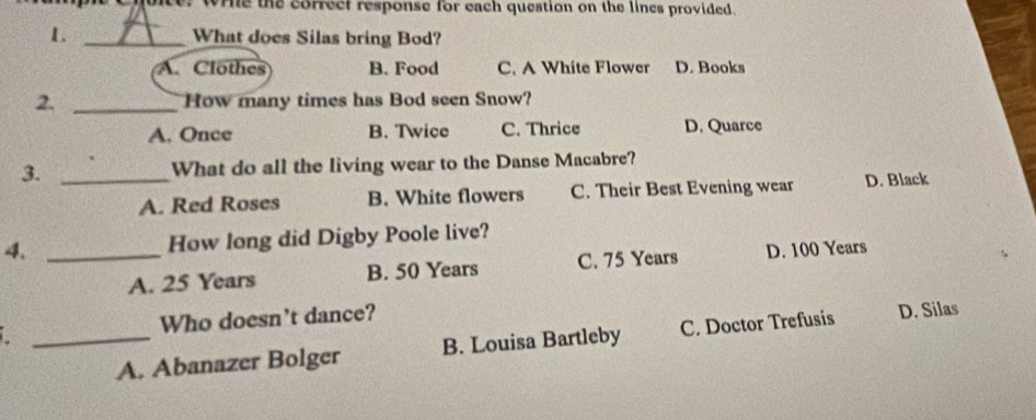 wie the correct response for each question on the lines provided.
L _What does Silas bring Bod?
A. Clothes B. Food C. A White Flower D. Books
2. _How many times has Bod seen Snow?
A. Once B. Twice C. Thrice D. Quarce
3. _What do all the living wear to the Danse Macabre?
A. Red Roses B. White flowers C. Their Best Evening wear D. Black
4. _How long did Digby Poole live?
A. 25 Years B. 50 Years C. 75 Years D. 100 Years
Who doesn't dance?
_A. Abanazer Bolger B. Louisa Bartleby C. Doctor Trefusis D. Silas