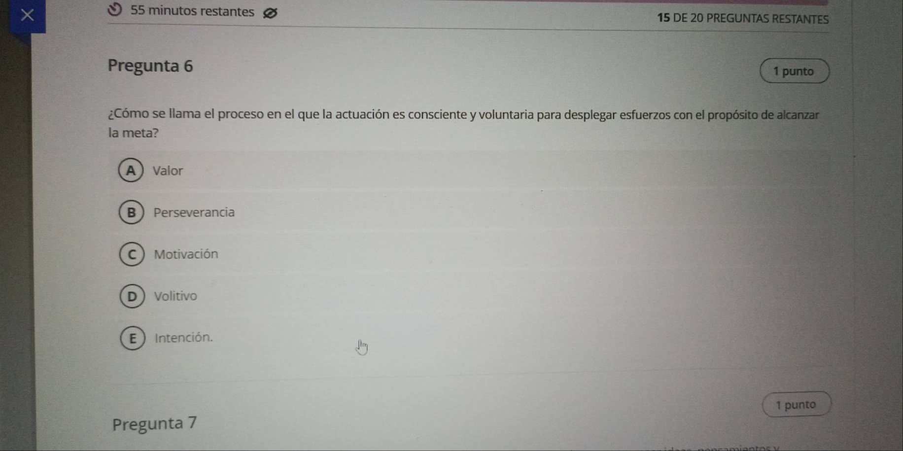 minutos restantes
X 15 DE 20 PREGUNTAS RESTANTES
Pregunta 6 1 punto
¿Cómo se llama el proceso en el que la actuación es consciente y voluntaria para desplegar esfuerzos con el propósito de alcanzar
la meta?
AValor
B  Perseverancia
C Motivación
DVolitivo
E ) Intención.
1 punto
Pregunta 7