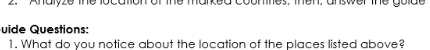 Analyze the location of the marked counnes, then, answer the golde 
uide Questions: 
1. What do you notice about the location of the places listed above?