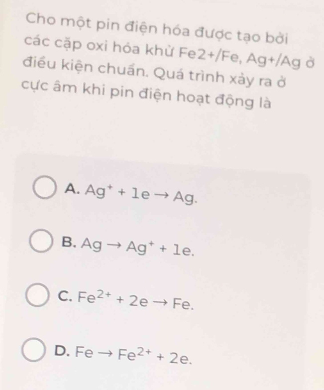 Cho một pin điện hóa được tạo bởi
các cặp oxi hóa khử Fe 2+/Fe, Ag+/Ag Ở
điều kiện chuấn. Quá trình xảy ra ở
cực âm khi pin điện hoạt động là
A. Ag^++1eto Ag.
B. Agto Ag^++1e.
C. Fe^(2+)+2eto Fe.
D. Feto Fe^(2+)+2e.