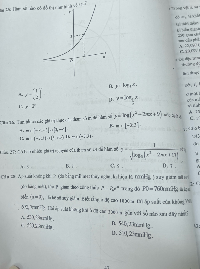 âu 25: Hàm số nào có đồ thị như hình vẽ sau?
: Trong vật lí, sự
a6 m_0 là khối
tại thời điểm
bị biến thành
250 gam chấ
sau dấu phầ
A. 22,097 (
C. 20,097 (
Đề đặc trưn
thường dù
âm được
B. y=log _2x. xét, I_0
A. y=( 1/2 )^x. ở một b
D. y=log _ 1/2 x. của mộ
C. y=2^x.
vi tính
A. 73
Câu 26: Tìm tất cả các giá trị thực của tham số m để hàm số y=log (x^2-2mx+9) xác định vô C. 1
B. m∈ [-3;3].
A. m∈ [-∈fty ;-3]∪ [3;+∈fty ].
1: Cho b
C. m∈ (-3;3)∪ (3;+∈fty ) .D. m∈ (-3;3). 243
đó
Câu 27: Có bao nhiêu giá trị nguyên của tham số m đề hàm số y=frac 1sqrt(log _3)(x^2-2mx+17) có tà
S
ga
A. 6 . B. 8 . C. 9 . D. 7 . A
(
Câu 28: Áp suất không khi P (đo bằng milimet thủy ngân, ki hiệu là mmHg ) suy giàm mũ so
2:C
(đo bằng mét), tức P giảm theo công thức P=P_0e^(ni) trong đó P0=760mmHg là áp su
biến (x=0) , i là hệ số suy giảm. Biết rằng ở độ cao 1000 m thì áp suất của không khi 
672,7mmHg. Hỏi áp suất không khí ở độ cao 3000 m gân với số nào sau đây nhất?
A. 530, 23mmHg . B. 540, 23mmHg .
3:
C. 520,23mmHg . D. 510, 23mmHg .
4