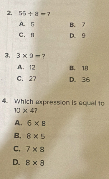 56/ 8= ?
A. 5 B. 7
C. 8 D. 9
3. 3* 9= ?
A. 12 B. 18
C. 27 D. 36
4. Which expression is equal to
10* 4 ?
A. 6* 8
B. 8* 5
C. 7* 8
D. 8* 8