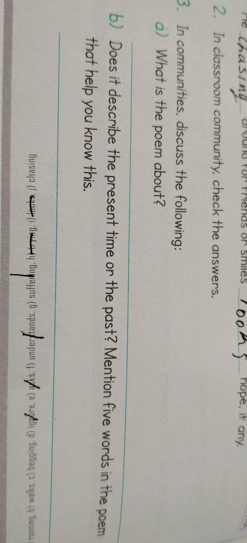 Crbana ror menas or smes _nope, if any. 
_ 
2. In classroom community, check the answers. 
3. In communities, discuss the following: 
a) What is the poem about? 
_ 
b) Does it describe the present time or the past? Mention five words in the poem 
that help you know this. 
_ 
бu!seψɔ (∫ ‘εχσομ (! ‘Бυ!άлή (η ‘Бυшаjjns (6 ‘spuеɪsJаpun (ɟ ´syse (a ‘ajqd6! (ρ ‘δυ!ббаq (ɔ ‘sॠем (ς ‘Бυιμил」