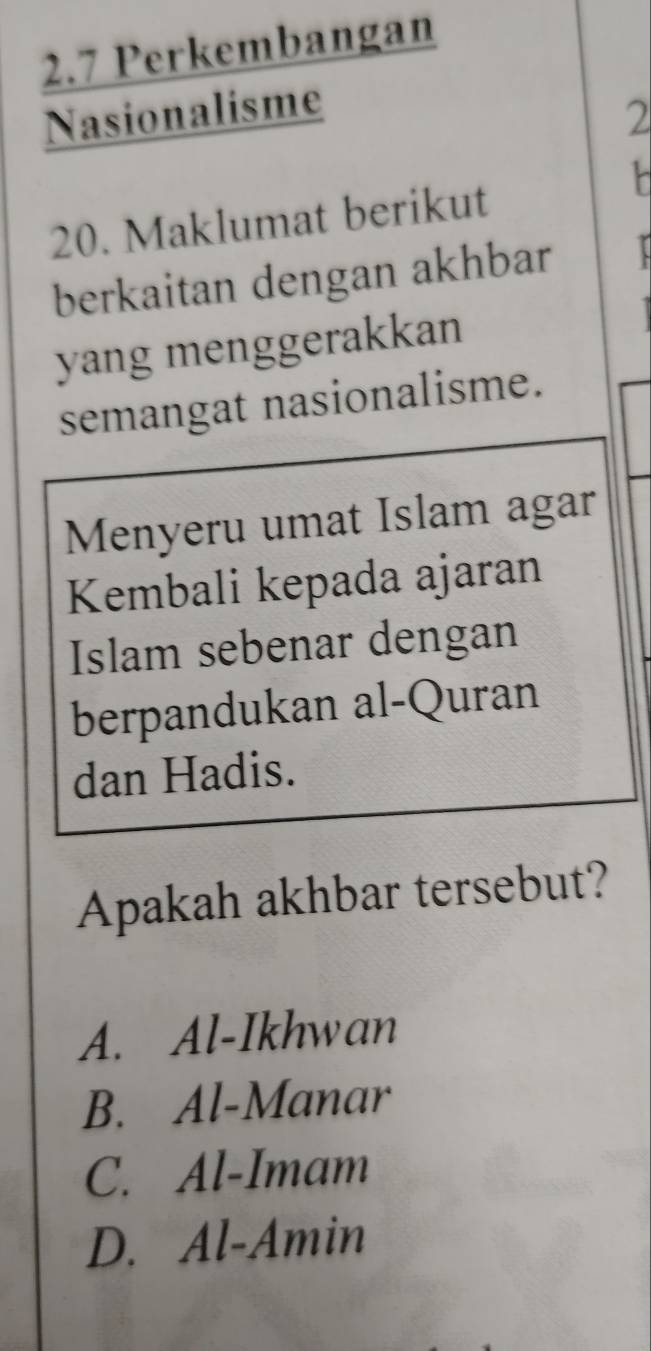 2.7 Perkembangan
Nasionalisme 2
20. Maklumat berikut
berkaitan dengan akhbar 
yang menggerakkan
semangat nasionalisme.
Menyeru umat Islam agar
Kembali kepada ajaran
Islam sebenar dengan
berpandukan al-Quran
dan Hadis.
Apakah akhbar tersebut?
A. Al-Ikhwan
B. Al-Manar
C. Al-Imam
D. Al-Amin