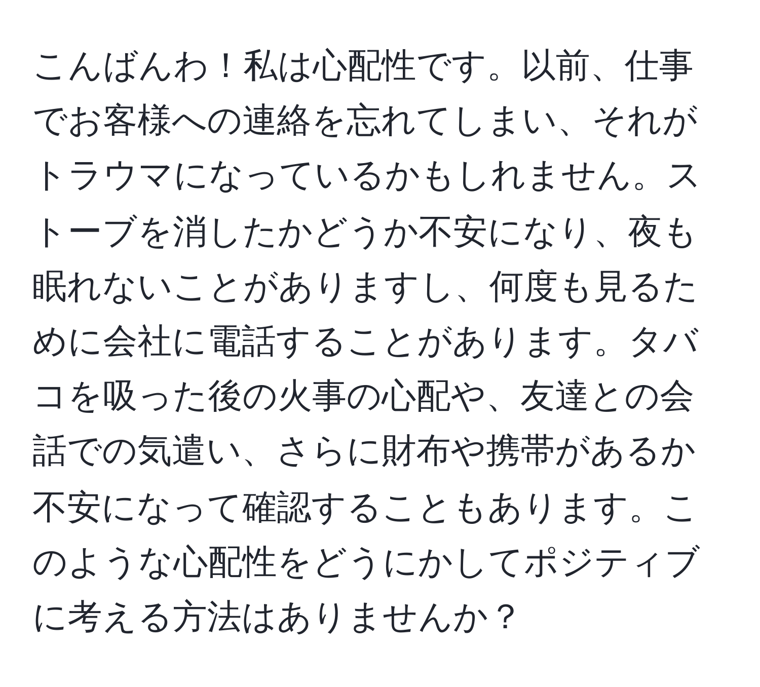 こんばんわ！私は心配性です。以前、仕事でお客様への連絡を忘れてしまい、それがトラウマになっているかもしれません。ストーブを消したかどうか不安になり、夜も眠れないことがありますし、何度も見るために会社に電話することがあります。タバコを吸った後の火事の心配や、友達との会話での気遣い、さらに財布や携帯があるか不安になって確認することもあります。このような心配性をどうにかしてポジティブに考える方法はありませんか？