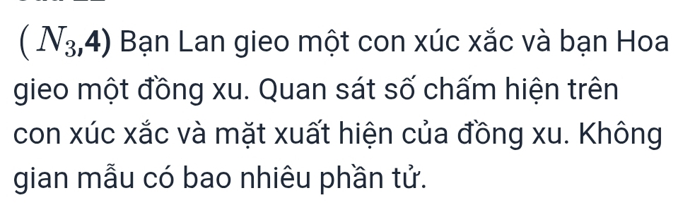 (N_3,4) Bạn Lan gieo một con xúc xắc và bạn Hoa 
gieo một đồng xu. Quan sát số chấm hiện trên 
con xúc xắc và mặt xuất hiện của đồng xu. Không 
gian mẫu có bao nhiêu phần tử.