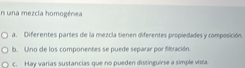 En una mezcla homogénea
a. Diferentes partes de la mezcla tienen diferentes propiedades y composición.
b. Uno de los componentes se puede separar por filtración.
c. Hay varias sustancias que no pueden distinguirse a simple vista.