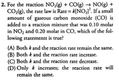 For the reaction NO_2(g)+CO(g)to NO(g)+
CO_2(g) , the rate law is Rate=k[NO_2]^2. If a small
amount of gaseous carbon monoxide (CO) is
added to a reaction mixture that was 0.10 molar
in NO_2 and 0.20 molar in CO, which of the fol-
lowing statements is true?
(A) Both k and the reaction rate remain the same.
(B) Both k and the reaction rate increase.
(C) Both k and the reaction rate decrease.
(D)Only k increases; the reaction rate will
remain the same.