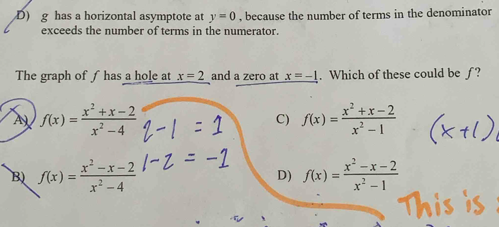 D) g has a horizontal asymptote at y=0 , because the number of terms in the denominator
exceeds the number of terms in the numerator.
The graph of f has a hole at x=2 and a zero at x=-1. Which of these could be f ?
A) f(x)= (x^2+x-2)/x^2-4  C) f(x)= (x^2+x-2)/x^2-1 
B) f(x)= (x^2-x-2)/x^2-4  f(x)= (x^2-x-2)/x^2-1 
D)