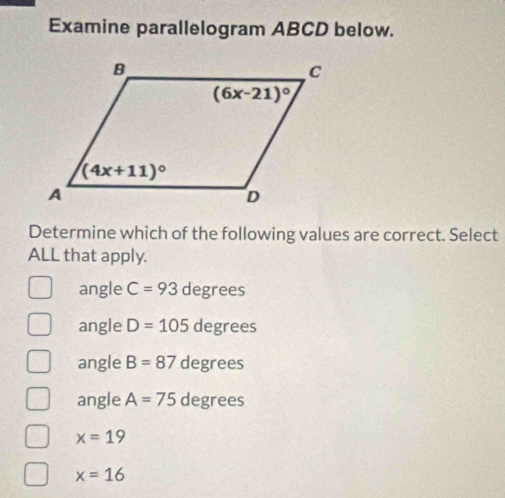 Examine parallelogram ABCD below.
Determine which of the following values are correct. Select
ALL that apply.
angle C=93 degrees
angle D=105 degrees
angle B=87 degrees
angle A=75 degrees
x=19
x=16