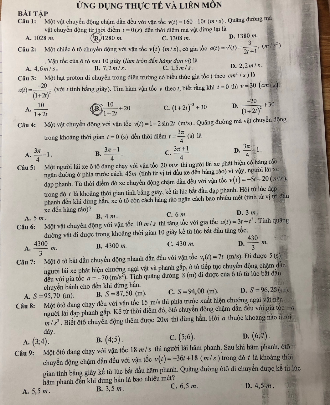 ứng dụng thực tế và liên môn
bài tập
Câu 1:  Một vật chuyển động chậm dần đều với vận tốc v(t)=160-10t(m/s) Quãng đường mà
vật chuyển động từ thời điểm t=0(s) đến thời điểm mà vật dừng lại là
A. 1028 m. B. 1280 m. C. 1308 m. D. 1380 m.
Câu 2: Một chiếc ô tô chuyển động với vận tốc v(t)(m/s) , có gia tốc a(t)=v'(t)= 3/2t+1 ,(m/s^2). Vận tốc của ô tô sau 10 giây (làm tròn đến hàng đơn vị) là
A. 4,6m/ s . B. 7,2 m / s . C. 1,5 m / s . D. 2,2 m / s .
Câu 3: Một hạt proton di chuyển trong điện trường có biểu thức gia tốc ( theo cm^2 / s ) là
a(t)=frac -20(1+2t)^2 (với t tính bằng giây). Tìm hàm vận tốc v theo t, biết rằng khi t=0 thì v=30 (cm/s).
A.  10/1+2t   10/1+2t +20 C. (1+2t)^-3+30 D. frac -20(1+2t)^2+30
B.
Câu 4: Một vật chuyển động với vận tốc v(t)=1-2sin 2t(m/s) 1 . Quãng đường mà vật chuyển động
trong khoảng thời gian t=0 (s) đến thời điểm t= 3π /4 (s)la
A.  3π /4 -1.  (3π -1)/4 . C.  (3π +1)/4 .
B.
D.  3π /4 +1.
Câu 5: Một người lái xe ô tô đang chạy với vận tốc 20 m/s thì người lái xe phát hiện có hàng rào
ngăn đường ở phía trước cách 45m (tính từ vị trí đầu xe đến hàng rào) vì vậy, người lái xe
đạp phanh. Từ thời điểm đó xe chuyển động chậm dần đều với vận tốc v(t)=-5t+20(m/s),
trong đó t là khoảng thời gian tính bằng giây, kể từ lúc bắt đầu đạp phanh. Hỏi từ lúc đạp
phanh đến khi dừng hằn, xe ô tô còn cách hàng rào ngăn cách bao nhiêu mét (tính từ vị trí đầu
xe đến hàng rào)?
A. 5m . B. 4 m . C. 6 m . D. 3 m .
Câu 6: Một vật chuyển động với vận tốc 10 m/s thì tăng tốc với gia tốc a(t)=3t+t^2. Tính quãng
đường vật đi được trong khoảng thời gian 10 giây kể từ lúc bắt đầu tăng tốc.
A.  4300/3 m. B. 4300 m. C. 430 m.
D.  430/3 m.
Câu 7: Một ô tô bắt đầu chuyển động nhanh dần đều với vận tốc v_1(t)=7t (m/s). Đi được 5(s),
người lái xe phát hiện chướng ngại vật và phanh gấp, ô tô tiếp tục chuyển động chậm dần
đều với gia tốc a=-70(m/s^2). Tính quãng đường S(m) đi được của ô tô từ lúc bắt đầu
chuyển bánh cho đến khỉ dừng hẳn.
A. S=95,70(m). B. S=87,50(m). C. S=94,00(m). D. S=96,25(m).
Câu 8: Một ôtô đang chạy đều với vận tốc 15 m/s thì phía trước xuất hiện chướng ngại vật nên
người lái đạp phanh gấp. Kể từ thời điểm đó, ôtô chuyển động chậm dần đều với gia tốc -đ
m/s^2. Biết ôtô chuyển động thêm được 20m thì dừng hằn. Hỏi a thuộc khoảng nào dưới
đây.
C.
A. (3;4). (4;5). (5;6). D. (6;7).
B.
Câu 9: Một ôtô đang chạy với vận tốc 18 m / s thì người lái hãm phanh. Sau khi hãm phanh, ôtô
chuyển động chậm dần đều với vận tốc v(t)=-36t+18(m/s) trong đó t là khoảng thời
gian tính bằng giây kể từ lúc bắt đầu hãm phanh. Quãng đường ôtô di chuyển được kể từ lúc
hăm phanh đến khi dừng hằn là bao nhiêu mét?
A. 5,5 m . B. 3,5 m .
C. 6,5 m . D. 4,5 m .