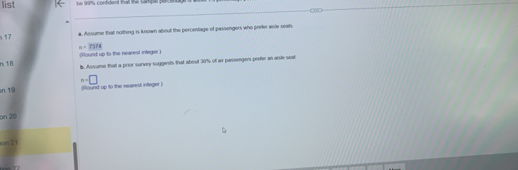 list be 99% confident that the sampie percentag 
17 a. Assume that nothing is known about the percentage of passengers who prefer aisle seats
n=7374
n 18 (Round up to the nearest integer.) 
b. Assume that a prior survey suggests that about 36% of air passengers prefer an aisle seat.
n=□
n 19 (Round up to the nearest integer.) 
on 20
ion 21