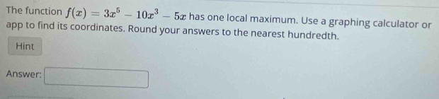 The function f(x)=3x^5-10x^3-5x has one local maximum. Use a graphing calculator or 
app to find its coordinates. Round your answers to the nearest hundredth. 
Hint 
Answer: □