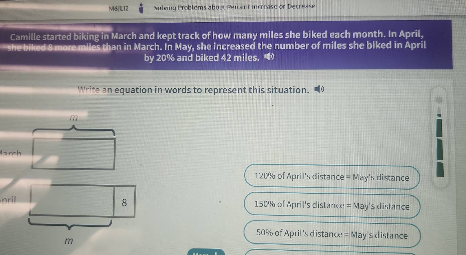 M6|L12 Solving Problems about Percent Increase or Decrease
Camille started biking in March and kept track of how many miles she biked each month. In April,
she biked 8 more miles than in March. In May, she increased the number of miles she biked in April
by 20% and biked 42 miles. 
Write an equation in words to represent this situation.
m
March
120% of April's distance = May's distance
pril 8 150% of April's distance = May's distance
50% of April's distance = May's distance
m