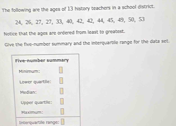 The following are the ages of 13 history teachers in a school district.
24, 26, 27, 27, 33, 40, 42, 42, 44, 45, 49, 50, 53
Notice that the ages are ordered from least to greatest. 
Give the five-number summary and the interquartile range for the data set. 
Five-number summary 
Minimum: 
Lower quartile: 
Median: 
Upper quartile: 
Maximum: 
Interquartile range: