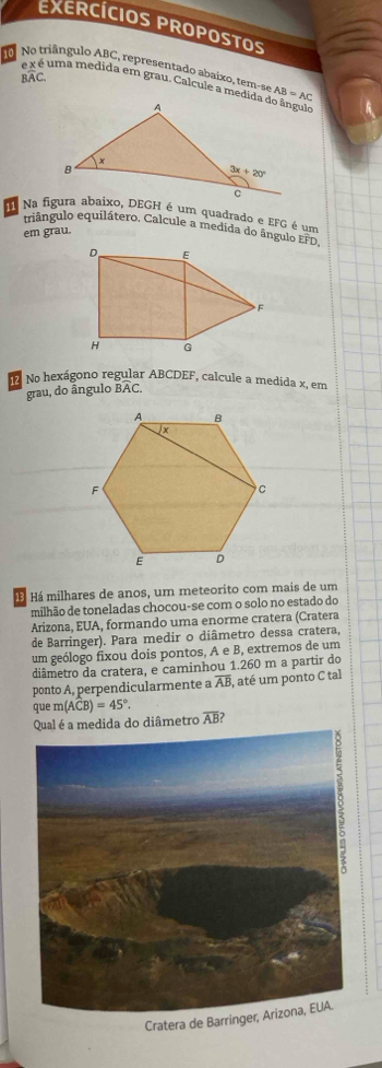 EXERCÍCIOS PROPOSTOS
No No triângulo ABC, representado abaixo, tem-se AB=AC
BAC.
é x é uma medida em grau. Calcule a medida do ângulo
Na figura abaixo, DEGH é um quadrado e EFG é um
triângulo equilátero. Calcule a medida do ângulo EFD,
em grau.
No hexágono regular ABCDEF, calcule a medida x, em
grau, do ângulo BAC.
Há milhares de anos, um meteorito com mais de um
milhão de toneladas chocou-se com o solo no estado do
Arizona, EUA, formando uma enorme cratera (Cratera
de Barringer). Para medir o diâmetro dessa cratera,
um geólogo fixou dois pontos, A e B, extremos de um
diâmetro da cratera, e caminhou 1.260 m a partir do
ponto A, perpendicularmente a overline AB , até um ponto C tal
que m(ACB)=45°
Qual é a medida do diâmetro overline AB ?
Cratera de Bar