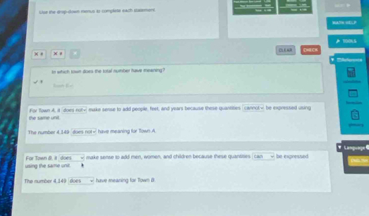 Use the drop-down menus to complete each statement.
MATN HEL P
CLEAR CHECH TOOLS
* Rferencs
Io which town does the total number have meaning?
Roa
For Town A, it does not√ make sense to add people, feet, and years because these quantities cannot√ be expressed using
the same unit
The number 4.149 does not√ have meaning for Town A.
Language 6
For Town B. it does make sense to add men, women, and children because these quantities can be expressed
using the same unit.
The number 4,149 does have meaning for Town