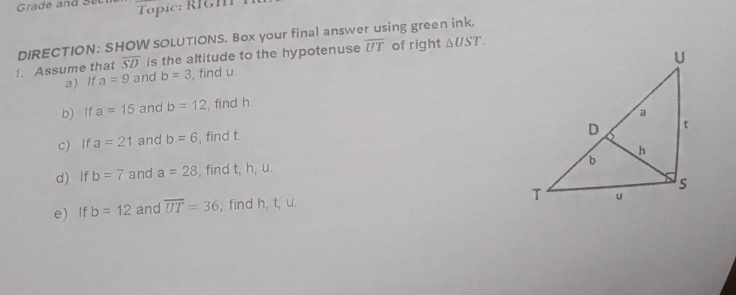 Grade and Sel 
Topic: RIGHT T 
DIRECTION: SHOW SOLUTIONS. Box your final answer using green ink. 
1. Assume that overline SD is the altitude to the hypotenuse overline UT of right △ UST. 
a) If a=9 and b=3 , find u. 
b) lf a=15 and b=12 , find h. 
c) If a=21 and b=6 , find t. 
d) If b=7 and a=28 , find t, h, u. 
e)If b=12 and overline UT=36 , find h, t, u.