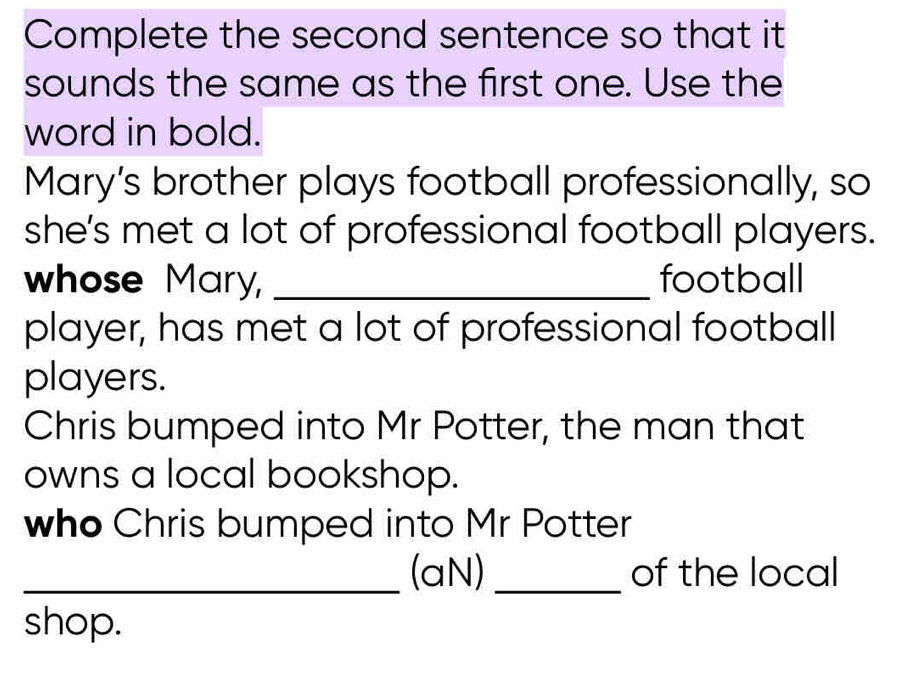 Complete the second sentence so that it 
sounds the same as the first one. Use the 
word in bold. 
Mary’s brother plays football professionally, so 
she’s met a lot of professional football players. 
whose Mary, _football 
player, has met a lot of professional football 
players. 
Chris bumped into Mr Potter, the man that 
owns a local bookshop. 
who Chris bumped into Mr Potter 
_(aN)_ of the local 
shop.