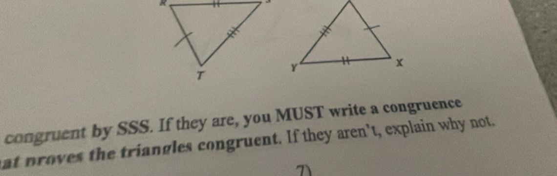 congruent by SSS. If they are, you MUST write a congruence 
at proves the triangles congruent. If they aren't, explain why not.