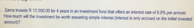 Zama invests R 12000.00 for 4 years in an investment fund that offers an interest rate of 9.5% per annum..
How much will the investment be worth assuming simple interest (interest is only accrued on the initial invested
amount)?