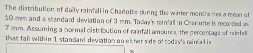 The distribution of daily rainfall in Charlotte during the winter months has a mean of
10 mm and a standard deviation of 3 mm. Today's rainfall in Charlotte is recorded as
7 mm. Assuming a normal distribution of rainfall amounts, the percentage of rainfall 
that fall within 1 standard deviation on either side of today's rainfall is