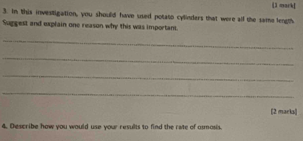 In this investigation, you should have used potato cylinders that were all the same length 
Suggest and explain one reason why this was important. 
_ 
_ 
_ 
_ 
[2 marks] 
4. Describe how you would use your results to find the rate of osmosis.