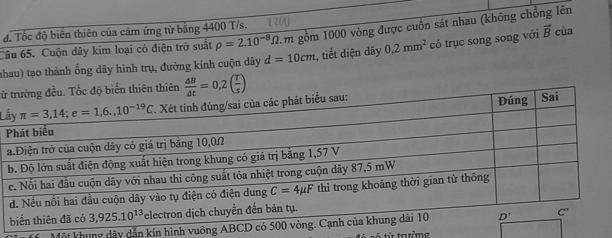 đ. Tốc độ biến thiên của cảm ứng từ bằng 4400 T/s.
Câu 65. Cuộn dây kim loại có điện trở suất rho =2.10^(-8)Omega .1 m gồm 1000 vòng được cuốn sát nhau (không chồng lên
nhau) tạo thành ống dây hình trụ, đường kính cuộn dây d=10cm , tiết diện dây 0,2mm^2 có trục song song với vector B cùa
từ  △ B/△ t =0,2( T/s )
L
Một khung dây dẫn kín hình vuông
từ trường