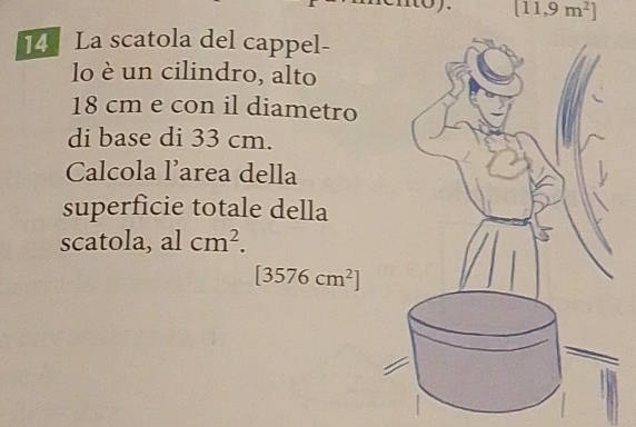 [11,9m^2]
14 La scatola del cappel- 
lo è un cilindro, alto
18 cm e con il diametro 
di base di 33 cm. 
Calcola l’area della 
superficie totale della 
scatola, al cm^2.
[3576cm^2]