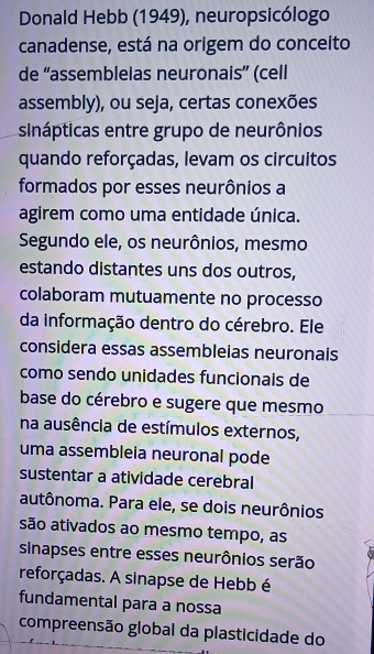 Donald Hebb (1949), neuropsicólogo 
canadense, está na origem do conceito 
de “assembleias neuronais” (cell 
assembly), ou seja, certas conexões 
sinápticas entre grupo de neurônios 
quando reforçadas, levam os circuitos 
formados por esses neurônios a 
agirem como uma entidade única. 
Segundo ele, os neurônios, mesmo 
estando distantes uns dos outros, 
colaboram mutuamente no processo 
da informação dentro do cérebro. Ele 
considera essas assembleias neuronals 
como sendo unidades funcionais de 
base do cérebro e sugere que mesmo 
na ausência de estímulos externos, 
uma assembleia neuronal pode 
sustentar a atividade cerebral 
autônoma. Para ele, se dois neurônios 
são ativados ao mesmo tempo, as 
sinapses entre esses neurônios serão 
reforçadas. A sinapse de Hebb é 
fundamental para a nossa 
compreensão global da plasticidade do