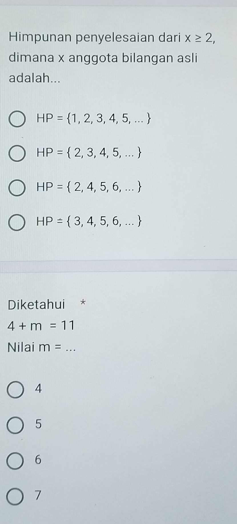 Himpunan penyelesaian dari x≥ 2, 
dimana x anggota bilangan asli
adalah...
HP= 1,2,3,4,5,...
HP= 2,3,4,5,...
HP= 2,4,5,6,...
HP= 3,4,5,6,...
Diketahui
4+m=11
Nilai m= _
4
5
6
7