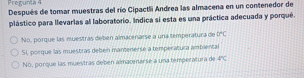 Pregunta 4
Después de tomar muestras del río Cipactli Andrea las almacena en un contenedor de
plástico para llevarlas al laboratorio. Indica si esta es una práctica adecuada y porqué.
No, porque las muestras deben almacenarse a una temperatura de 0°C
Sí, porque las muestras deben mantenerse a temperatura ambiental
No, porque las muestras deben almacenarse a una temperatura de 4°C