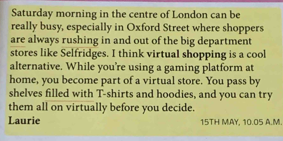 Saturday morning in the centre of London can be 
really busy, especially in Oxford Street where shoppers 
are always rushing in and out of the big department 
stores like Selfridges. I think virtual shopping is a cool 
alternative. While you’re using a gaming platform at 
home, you become part of a virtual store. You pass by 
shelves filled with T-shirts and hoodies, and you can try 
them all on virtually before you decide. 
Laurie 15TH MAY, 10.05 A.M.