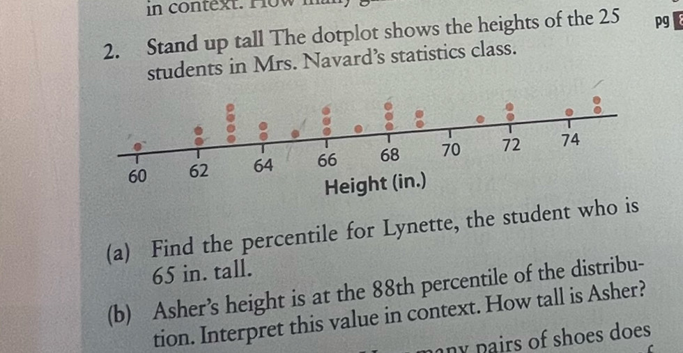 in context. How m 
2. Stand up tall The dotplot shows the heights of the 25 pg 
students in Mrs. Navard’s statistics class. 
(a) Find the percentile for Lynette, the student who is
65 in. tall. 
(b) Asher’s height is at the 88th percentile of the distribu- 
tion. Interpret this value in context. How tall is Asher? 
any pairs of shoes does