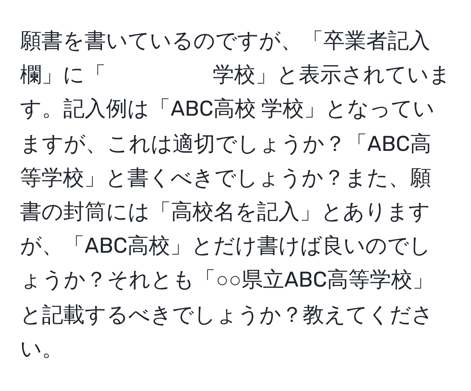 願書を書いているのですが、「卒業者記入欄」に「　　　　　学校」と表示されています。記入例は「ABC高校 学校」となっていますが、これは適切でしょうか？「ABC高等学校」と書くべきでしょうか？また、願書の封筒には「高校名を記入」とありますが、「ABC高校」とだけ書けば良いのでしょうか？それとも「○○県立ABC高等学校」と記載するべきでしょうか？教えてください。