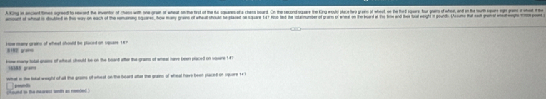 A King in ancient times agreed to reward the inventor of chess with one gran of wheat on the first of the 64 squares of a chess board. On the second square the King would place two grains of wheat, on the thed quare, tour grams of whet and on te 
anount of wheat is doubled in ths way on each of the remanng squares, how mary granms of wheul thould be place on square 147 Also fon the total number of grans o wheat on th board at ths tme and ther total weight i pount. Asume thal ach gai of whl eigts 1 poun
How many grains of wheat should be placed on square 14?
8192 grains
How many total grains of wheat should be on the board after the grains of wheat have been placed on square 14?
16383 grains
What is the totat weight of all the grains of wheat on the board after the grains of wheat have been placed on square 14?
(Hound to the nearest lenth as needed ) pounds