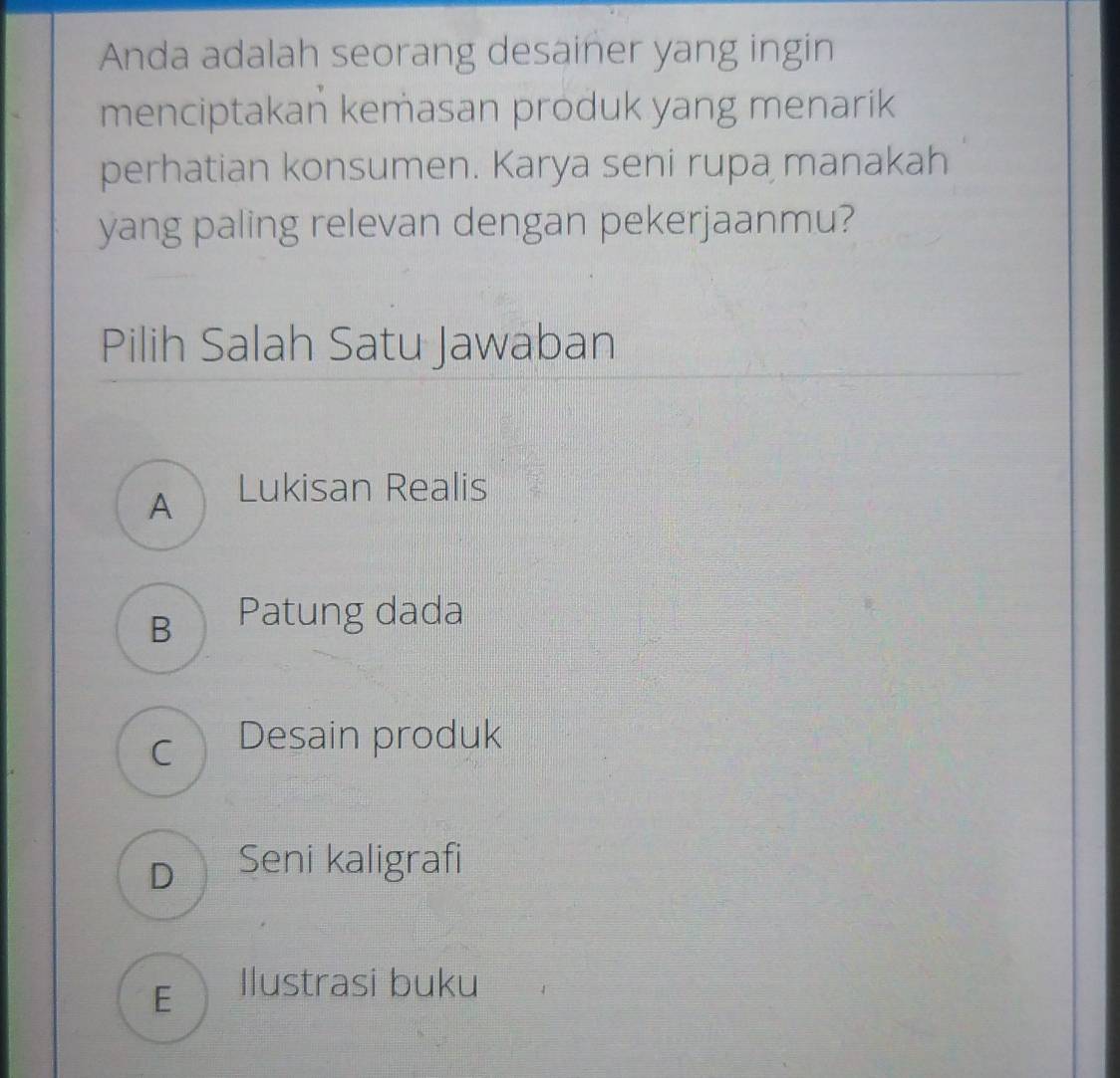 Anda adalah seorang desainer yang ingin
menciptakan kemasan produk yang menarik
perhatian konsumen. Karya seni rupa manakah
yang paling relevan dengan pekerjaanmu?
Pilih Salah Satu Jawaban
A Lukisan Realis
B Patung dada
c Desain produk
D Seni kaligrafi
E llustrasi buku