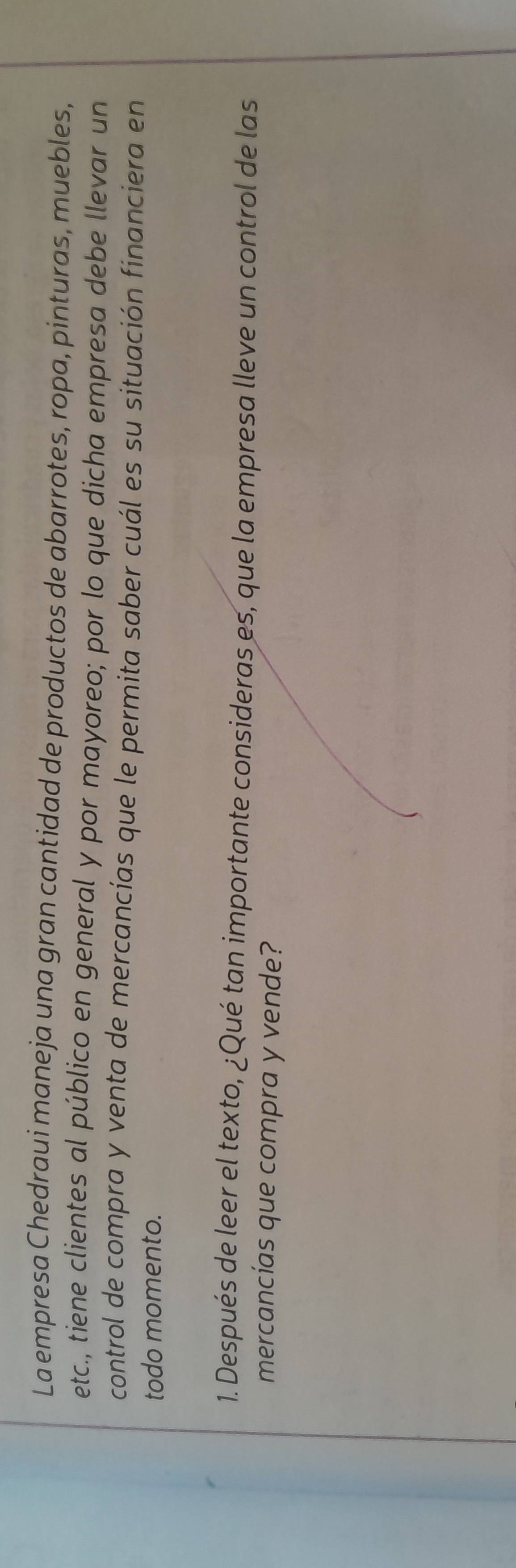 La empresa Chedraui maneja una gran cantidad de productos de abarrotes, ropa, pinturas, muebles, 
etc., tiene clientes al público en general y por mayoreo; por lo que dicha empresa debe llevar un 
control de compra y venta de mercancías que le permita saber cuál es su situación financiera en 
todo momento. 
1. Después de leer el texto, ¿Qué tan importante consideras es, que la empresa lleve un control de las 
mercancías que compra y vende?