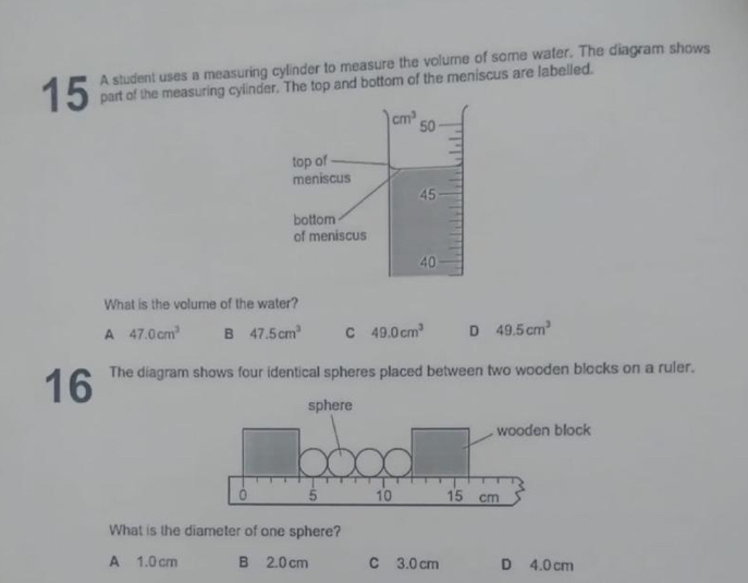 A student uses a measuring cylinder to measure the volume of some water. The diagram shows
part of the measuring cylinder. The top and bottom of the meniscus are labelled.
What is the volume of the water?
A 47.0cm^3 B 47.5cm^3 C 49.0cm^3 D 49.5cm^3
16 The diagram shows four identical spheres placed between two wooden blocks on a ruler.
What is the diameter of one sphere?
A 1.0 cr B 2.0cm C 3.0 cm D 4.0 cm