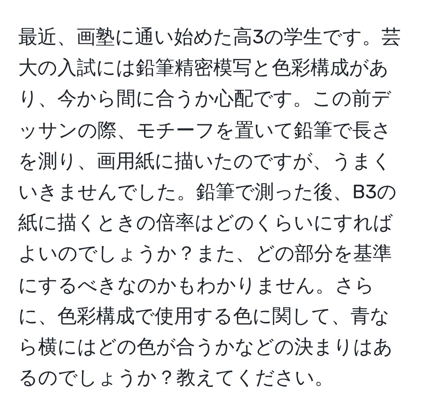 最近、画塾に通い始めた高3の学生です。芸大の入試には鉛筆精密模写と色彩構成があり、今から間に合うか心配です。この前デッサンの際、モチーフを置いて鉛筆で長さを測り、画用紙に描いたのですが、うまくいきませんでした。鉛筆で測った後、B3の紙に描くときの倍率はどのくらいにすればよいのでしょうか？また、どの部分を基準にするべきなのかもわかりません。さらに、色彩構成で使用する色に関して、青なら横にはどの色が合うかなどの決まりはあるのでしょうか？教えてください。