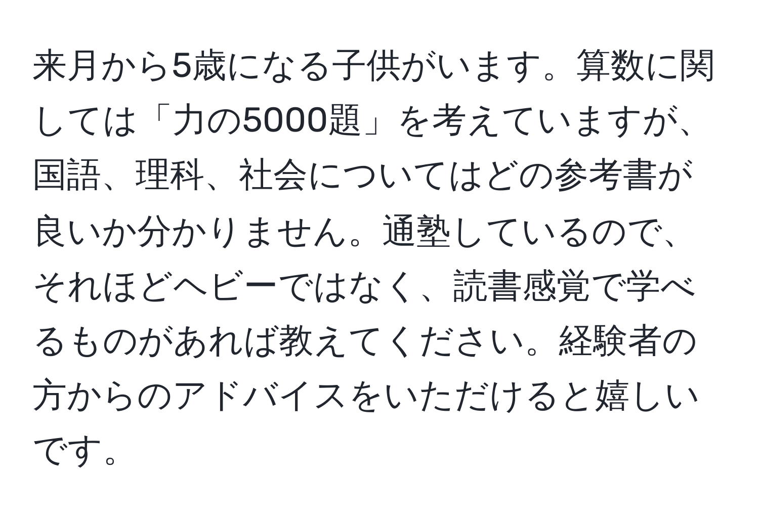 来月から5歳になる子供がいます。算数に関しては「力の5000題」を考えていますが、国語、理科、社会についてはどの参考書が良いか分かりません。通塾しているので、それほどヘビーではなく、読書感覚で学べるものがあれば教えてください。経験者の方からのアドバイスをいただけると嬉しいです。