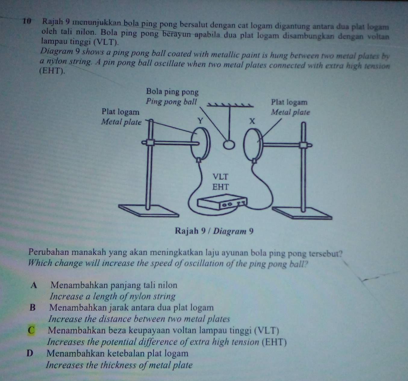 Rajah 9 menunjukkan bola ping pong bersalut dengan cat logam digantung antara dua plat logam
oleh tali nilon. Bola ping pong berayun apabila dua plat logam disambungkan dengan voltan
lampau tinggi (VLT).
Diagram 9 shows a ping pong ball coated with metallic paint is hung between two metal plates by
a nylon string. A pin pong ball oscillate when two metal plates connected with extra high tension
(EHT).
Perubahan manakah yang akan meningkatkan laju ayunan bola ping pong tersebut?
Which change will increase the speed of oscillation of the ping pong ball?
A Menambahkan panjang tali nilon
Increase a length of nylon string
B Menambahkan jarak antara dua plat logam
Increase the distance between two metal plates
C Menambahkan beza keupayaan voltan lampau tinggi (VLT)
Increases the potential difference of extra high tension (EHT)
D Menambahkan ketebalan plat logam
Increases the thickness of metal plate