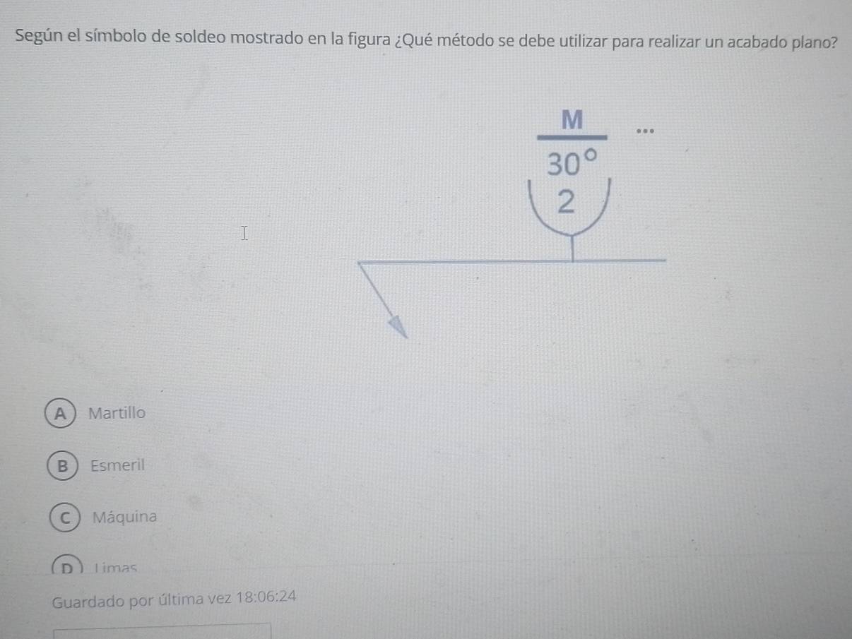 Según el símbolo de soldeo mostrado en la figura ¿Qué método se debe utilizar para realizar un acabado plano?
 M/30° 
2
AMartillo
BEsmeril
C) Máquina
D_timas
Guardado por última vez 18:06:24