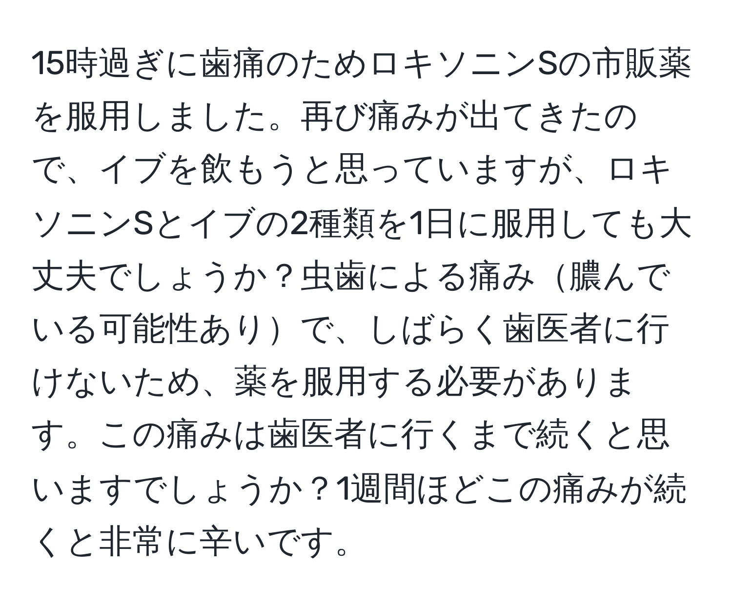 15時過ぎに歯痛のためロキソニンSの市販薬を服用しました。再び痛みが出てきたので、イブを飲もうと思っていますが、ロキソニンSとイブの2種類を1日に服用しても大丈夫でしょうか？虫歯による痛み膿んでいる可能性ありで、しばらく歯医者に行けないため、薬を服用する必要があります。この痛みは歯医者に行くまで続くと思いますでしょうか？1週間ほどこの痛みが続くと非常に辛いです。